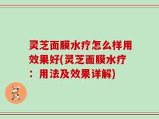 灵芝面膜水疗怎么样用效果好(灵芝面膜水疗：用法及效果详解)