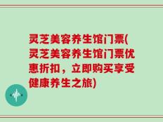 灵芝美容养生馆门票(灵芝美容养生馆门票优惠折扣，立即购买享受健康养生之旅)