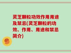 灵芝颗粒功效作用用途及禁忌(灵芝颗粒的功效、作用、用途和禁忌简介)
