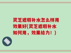 灵芝遮瑕补水怎么样用效果好(灵芝遮瑕补水如何用，效果给力！)