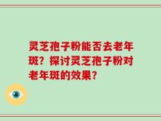 灵芝孢子粉能否去老年斑？探讨灵芝孢子粉对老年斑的效果？