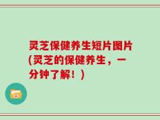 灵芝保健养生短片图片(灵芝的保健养生，一分钟了解！)