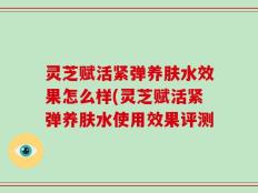 灵芝赋活紧弹养肤水效果怎么样(灵芝赋活紧弹养肤水使用效果评测