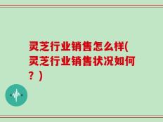灵芝行业销售怎么样(灵芝行业销售状况如何？)