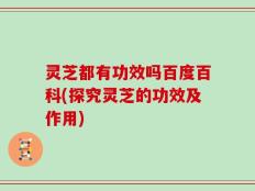灵芝都有功效吗百度百科(探究灵芝的功效及作用)