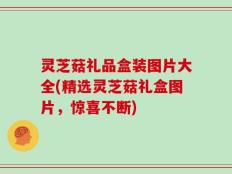 灵芝菇礼品盒装图片大全(精选灵芝菇礼盒图片，惊喜不断)