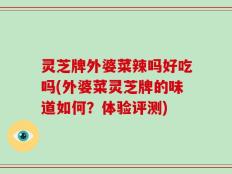 灵芝牌外婆菜辣吗好吃吗(外婆菜灵芝牌的味道如何？体验评测)