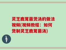 灵芝鹿茸菌煲汤的做法视频(视频教程：如何煲制灵芝鹿茸菌汤)