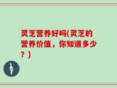 灵芝营养好吗(灵芝的营养价值，你知道多少？)
