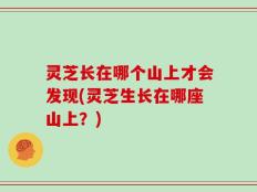 灵芝长在哪个山上才会发现(灵芝生长在哪座山上？)