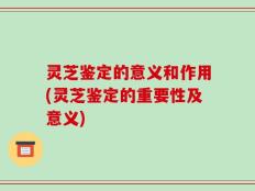 灵芝鉴定的意义和作用(灵芝鉴定的重要性及意义)