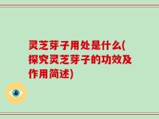 灵芝芽子用处是什么(探究灵芝芽子的功效及作用简述)