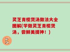灵芝青榄煲汤做法大全图解(学做灵芝青榄煲汤，尝鲜美提神！)