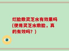 烂脸敷灵芝水有效果吗(使用灵芝水敷脸，真的有效吗？)