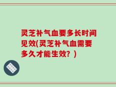 灵芝补气血要多长时间见效(灵芝补气血需要多久才能生效？)