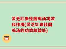 灵芝红参桂圆鸡汤功效和作用(灵芝红参桂圆鸡汤的功效和益处)