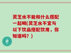灵芝水不能和什么搭配一起喝(灵芝水不宜与以下饮品搭配饮用，你知道吗？)