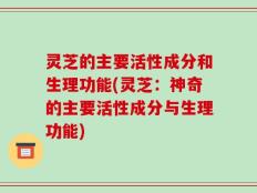 灵芝的主要活性成分和生理功能(灵芝：神奇的主要活性成分与生理功能)