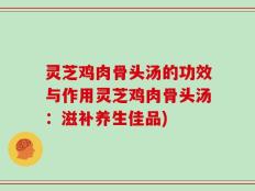灵芝鸡肉骨头汤的功效与作用灵芝鸡肉骨头汤：滋补养生佳品)