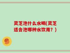 灵芝泡什么水喝(灵芝适合泡哪种水饮用？)