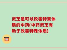 灵芝是可以改善特禀体质的中药(中药灵芝有助于改善特殊体质)