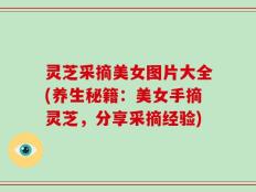 灵芝采摘美女图片大全(养生秘籍：美女手摘灵芝，分享采摘经验)