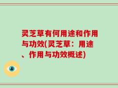 灵芝草有何用途和作用与功效(灵芝草：用途、作用与功效概述)