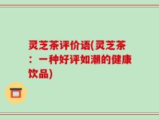 灵芝茶评价语(灵芝茶：一种好评如潮的健康饮品)