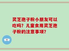 灵芝孢子粉小朋友可以吃吗？儿童食用灵芝孢子粉的注意事项？