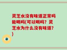 灵芝水没有味道正常吗能喝吗(可以喝吗？灵芝水为什么没有味道？)