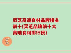 灵芝高端食材品牌排名前十(灵芝品牌前十大高端食材排行榜)