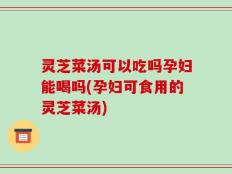 灵芝菜汤可以吃吗孕妇能喝吗(孕妇可食用的灵芝菜汤)