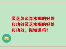 灵芝怎么弄水喝的好处和功效灵芝水喝的好处和功效，你知道吗？