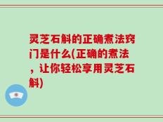 灵芝石斛的正确煮法窍门是什么(正确的煮法，让你轻松享用灵芝石斛)