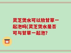 灵芝煲水可以放甘草一起泡吗(灵芝煲水是否可与甘草一起泡？
