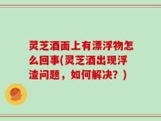 灵芝酒面上有漂浮物怎么回事(灵芝酒出现浮渣问题，如何解决？)