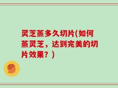 灵芝蒸多久切片(如何蒸灵芝，达到完美的切片效果？)
