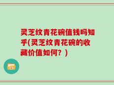 灵芝纹青花碗值钱吗知乎(灵芝纹青花碗的收藏价值如何？)