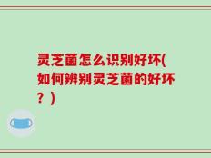 灵芝菌怎么识别好坏(如何辨别灵芝菌的好坏？)