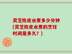灵芝陈皮水煮多少分钟(灵芝陈皮水煮的烹饪时间是多久？)