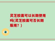 灵芝胶囊可以长期使用吗(灵芝胶囊可否长期服用？)