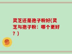 灵芝还是孢子粉好(灵芝与孢子粉：哪个更好？)