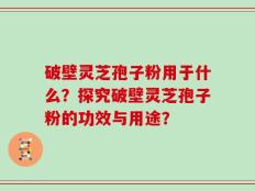 破壁灵芝孢子粉用于什么？探究破壁灵芝孢子粉的功效与用途？