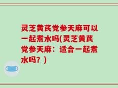 灵芝黄芪党参天麻可以一起煮水吗(灵芝黄芪党参天麻：适合一起煮水吗？)