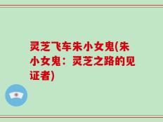 灵芝飞车朱小女鬼(朱小女鬼：灵芝之路的见证者)