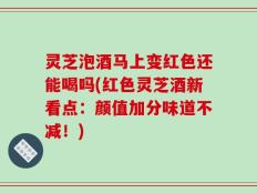 灵芝泡酒马上变红色还能喝吗(红色灵芝酒新看点：颜值加分味道不减！)