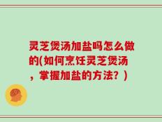 灵芝煲汤加盐吗怎么做的(如何烹饪灵芝煲汤，掌握加盐的方法？)