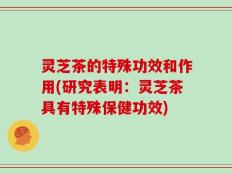 灵芝茶的特殊功效和作用(研究表明：灵芝茶具有特殊保健功效)