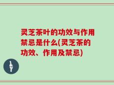 灵芝茶叶的功效与作用禁忌是什么(灵芝茶的功效、作用及禁忌)