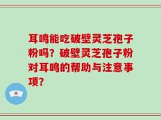 耳鸣能吃破壁灵芝孢子粉吗？破壁灵芝孢子粉对耳鸣的帮助与注意事项？